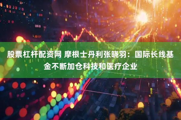 股票杠杆配资网 摩根士丹利张晓羽：国际长线基金不断加仓科技和医疗企业