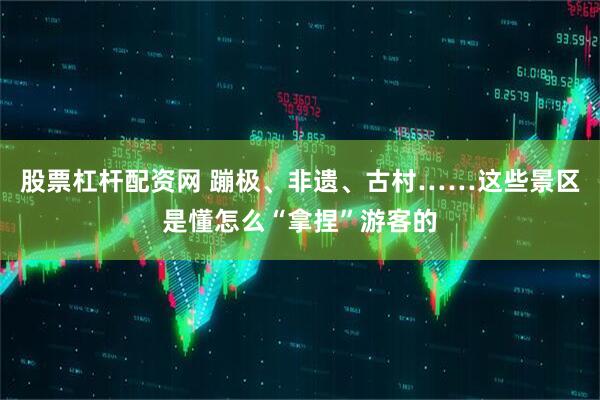 股票杠杆配资网 蹦极、非遗、古村……这些景区是懂怎么“拿捏”游客的