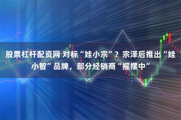 股票杠杆配资网 对标“娃小宗”？宗泽后推出“娃小智”品牌，部分经销商“摇摆中”