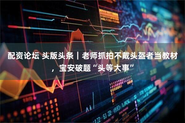 配资论坛 头版头条｜老师抓拍不戴头盔者当教材，宝安破题“头等大事”