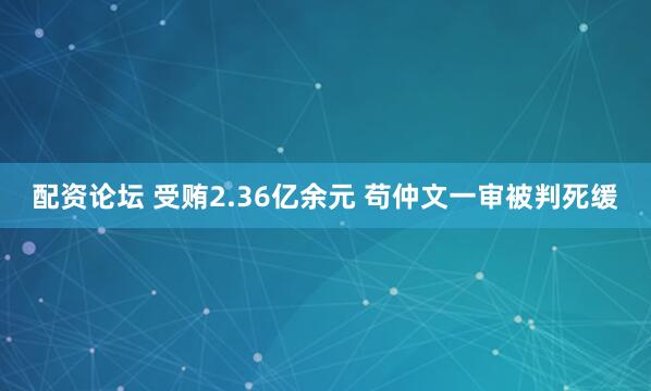 配资论坛 受贿2.36亿余元 苟仲文一审被判死缓