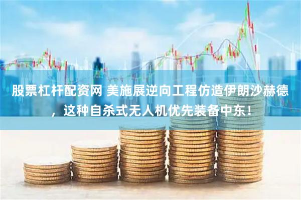 股票杠杆配资网 美施展逆向工程仿造伊朗沙赫德，这种自杀式无人机优先装备中东！