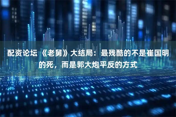 配资论坛 《老舅》大结局：最残酷的不是崔国明的死，而是郭大炮平反的方式