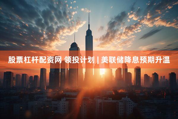 股票杠杆配资网 领投计划 | 美联储降息预期升温