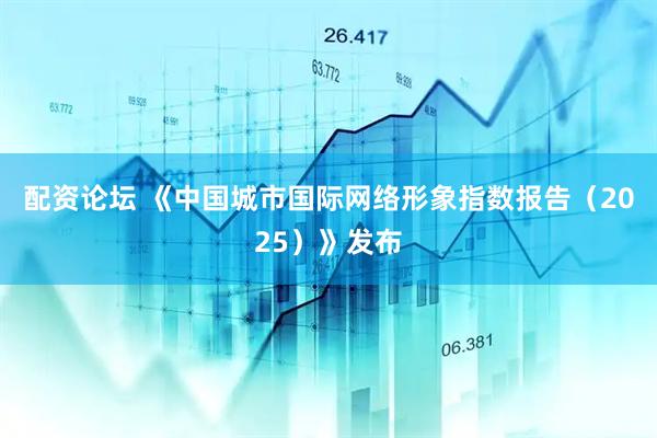 配资论坛 《中国城市国际网络形象指数报告（2025）》发布