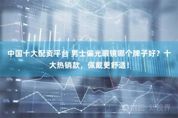 中国十大配资平台 男士偏光眼镜哪个牌子好？十大热销款，佩戴更舒适！