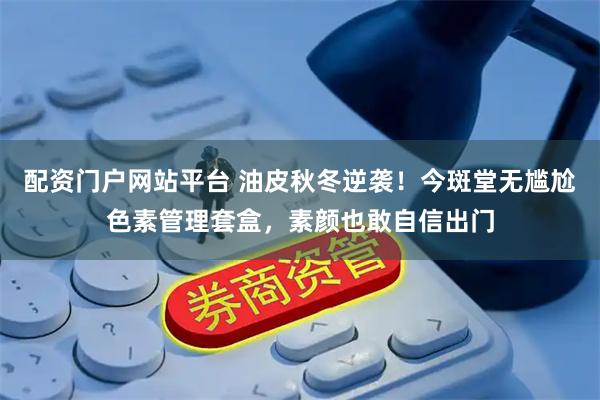 配资门户网站平台 油皮秋冬逆袭！今斑堂无尴尬色素管理套盒，素颜也敢自信出门