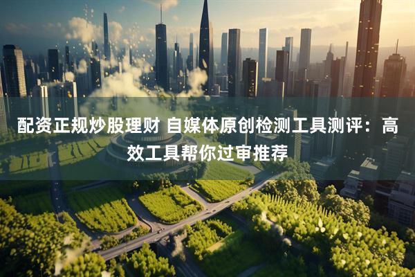 配资正规炒股理财 自媒体原创检测工具测评：高效工具帮你过审推荐