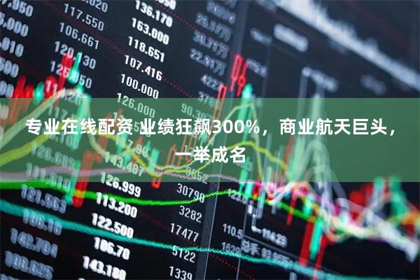 专业在线配资 业绩狂飙300%，商业航天巨头，一举成名