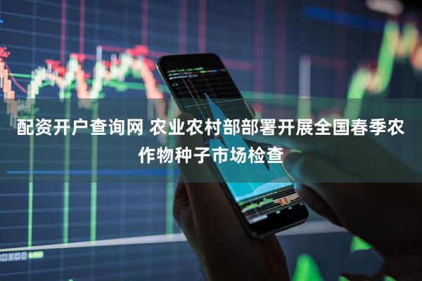 配资开户查询网 农业农村部部署开展全国春季农作物种子市场检查