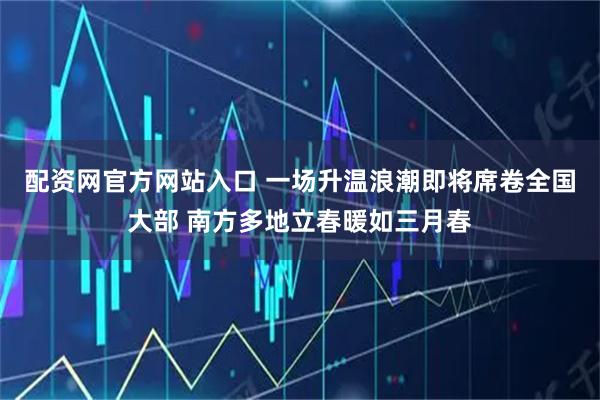 配资网官方网站入口 一场升温浪潮即将席卷全国大部 南方多地立春暖如三月春