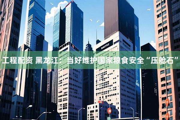 工程配资 黑龙江：当好维护国家粮食安全“压舱石”