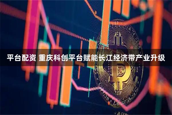 平台配资 重庆科创平台赋能长江经济带产业升级
