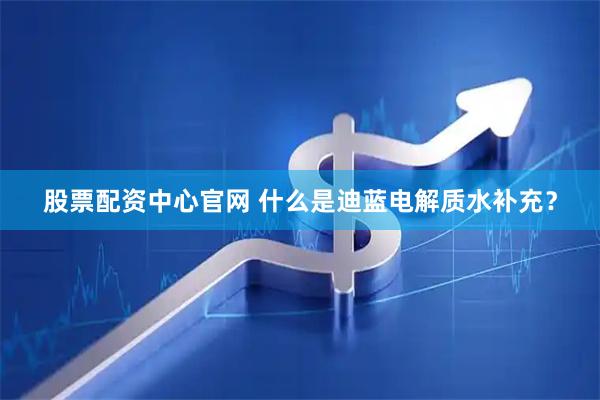 股票配资中心官网 什么是迪蓝电解质水补充？