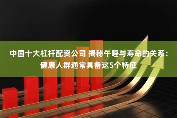 中国十大杠杆配资公司 揭秘午睡与寿命的关系：健康人群通常具备这5个特征