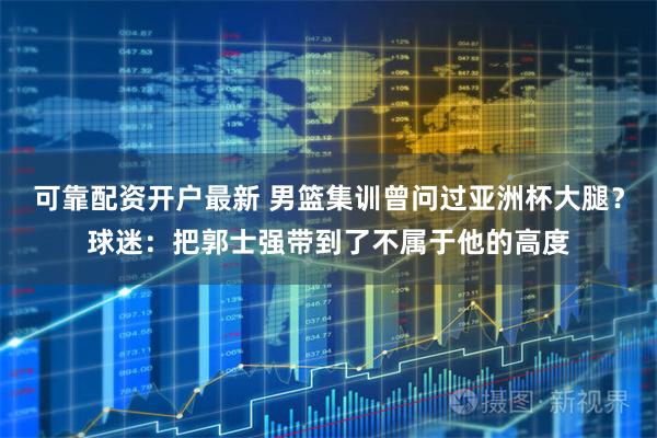 可靠配资开户最新 男篮集训曾问过亚洲杯大腿？球迷：把郭士强带到了不属于他的高度