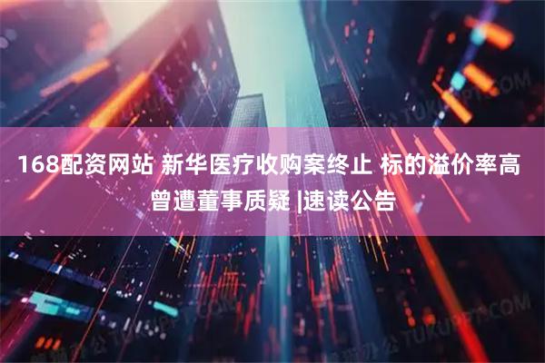 168配资网站 新华医疗收购案终止 标的溢价率高 曾遭董事质疑 |速读公告
