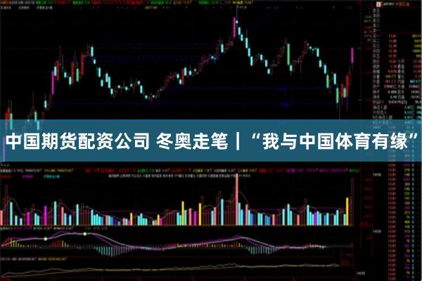 中国期货配资公司 冬奥走笔｜“我与中国体育有缘”