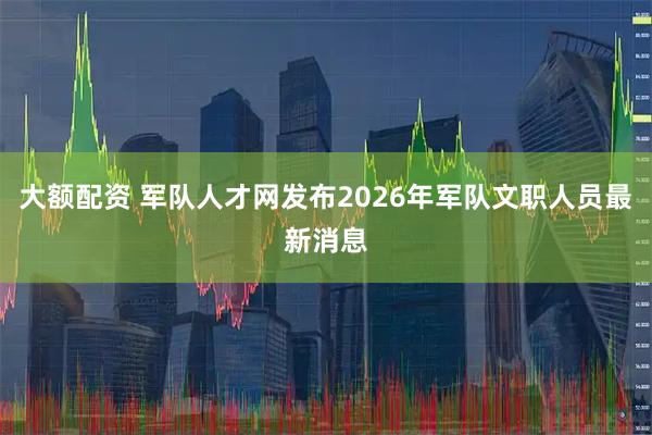 大额配资 军队人才网发布2026年军队文职人员最新消息
