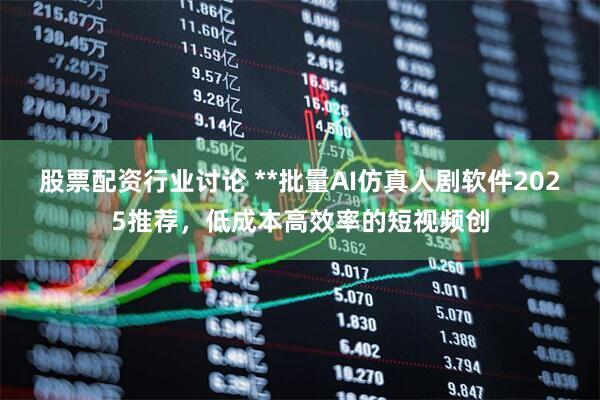 股票配资行业讨论 **批量AI仿真人剧软件2025推荐，低成本高效率的短视频创