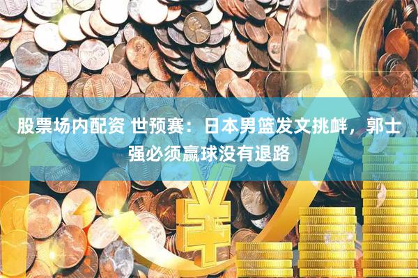 股票场内配资 世预赛：日本男篮发文挑衅，郭士强必须赢球没有退路