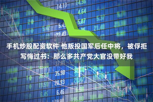 手机炒股配资软件 他叛投国军后任中将，被俘拒写悔过书：那么多共产党大官没带好我