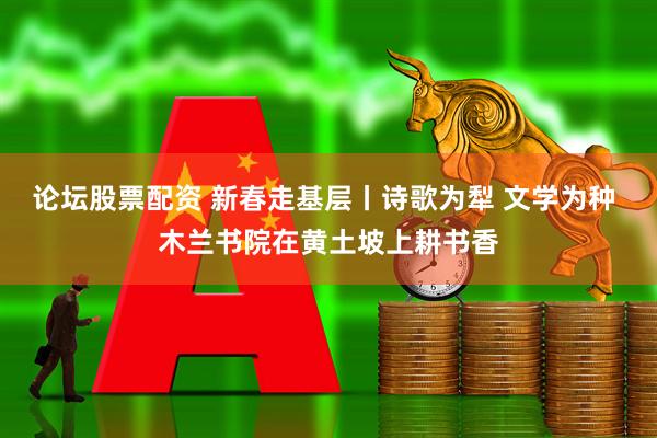 论坛股票配资 新春走基层丨诗歌为犁 文学为种 木兰书院在黄土坡上耕书香