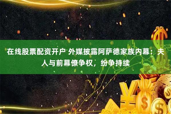 在线股票配资开户 外媒披露阿萨德家族内幕：夫人与前幕僚争权，纷争持续
