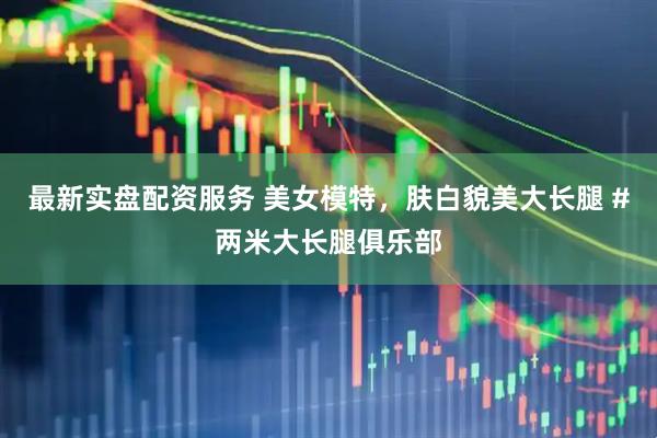 最新实盘配资服务 美女模特，肤白貌美大长腿 #两米大长腿俱乐部