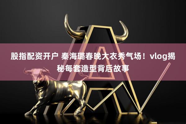 股指配资开户 秦海璐春晚大衣秀气场！vlog揭秘每套造型背后故事