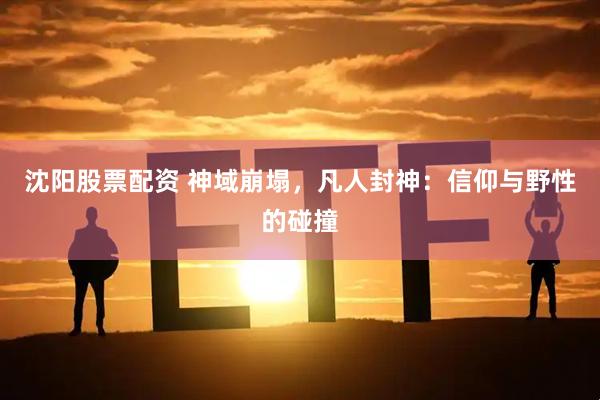 沈阳股票配资 神域崩塌，凡人封神：信仰与野性的碰撞
