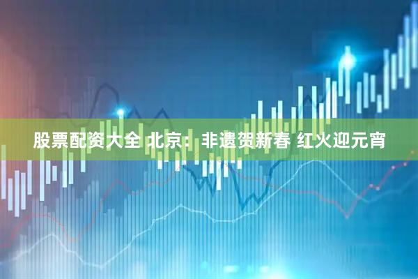 股票配资大全 北京：非遗贺新春 红火迎元宵