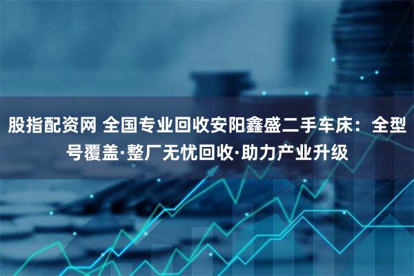 股指配资网 全国专业回收安阳鑫盛二手车床：全型号覆盖·整厂无忧回收·助力产业升级