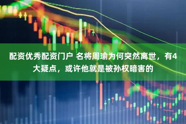 配资优秀配资门户 名将周瑜为何突然离世，有4大疑点，或许他就是被孙权暗害的