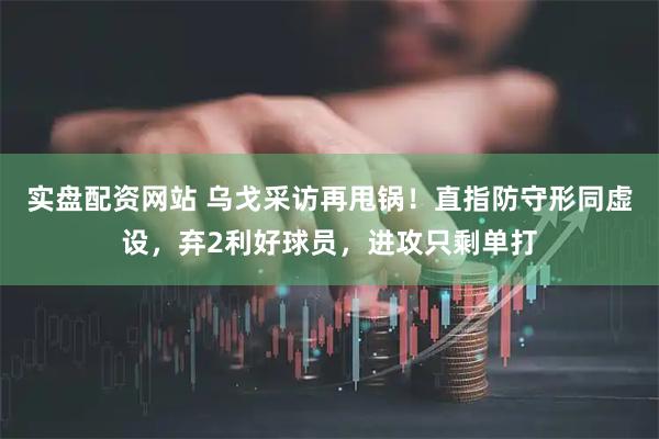 实盘配资网站 乌戈采访再甩锅！直指防守形同虚设，弃2利好球员，进攻只剩单打