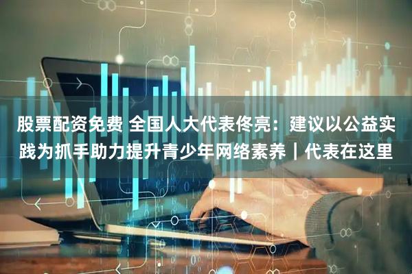 股票配资免费 全国人大代表佟亮：建议以公益实践为抓手助力提升青少年网络素养｜代表在这里