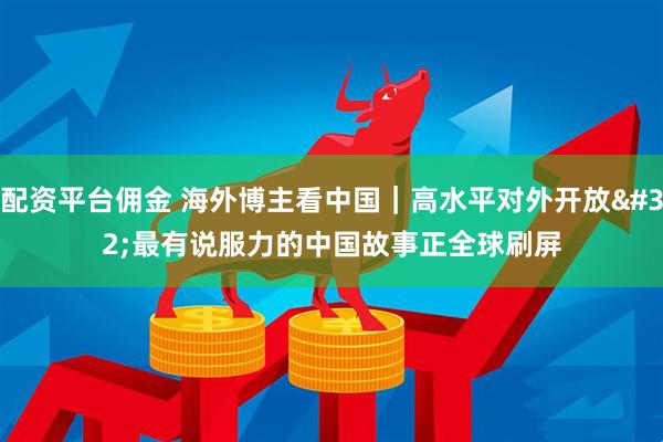配资平台佣金 海外博主看中国｜高水平对外开放 最有说服力的中国故事正全球刷屏