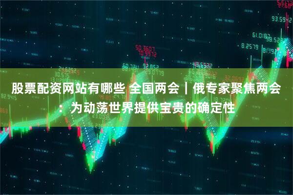 股票配资网站有哪些 全国两会｜俄专家聚焦两会：为动荡世界提供宝贵的确定性