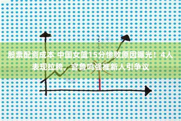 股票配资成本 中国女篮15分惨败原因曝光！4人表现拉胯，宫鲁鸣强推新人引争议