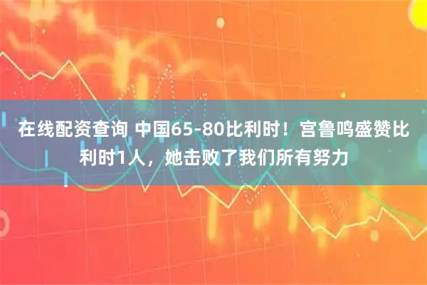 在线配资查询 中国65-80比利时！宫鲁鸣盛赞比利时1人，她击败了我们所有努力