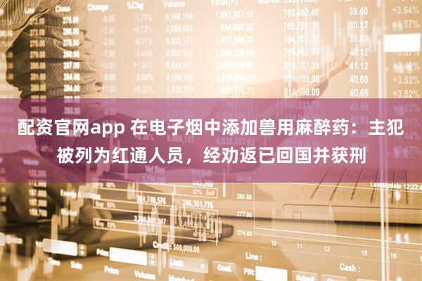 配资官网app 在电子烟中添加兽用麻醉药：主犯被列为红通人员，经劝返已回国并获刑