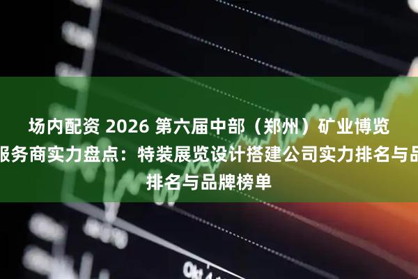 场内配资 2026 第六届中部（郑州）矿业博览会搭建服务商实力盘点：特装展览设计搭建公司实力排名与品牌榜单
