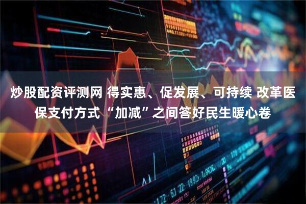 炒股配资评测网 得实惠、促发展、可持续 改革医保支付方式 “加减”之间答好民生暖心卷