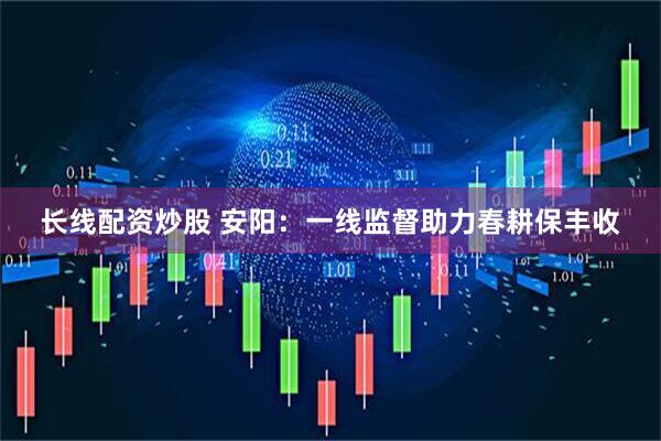 长线配资炒股 安阳：一线监督助力春耕保丰收