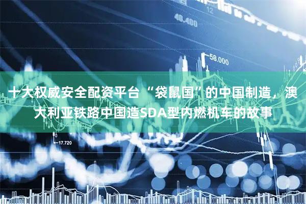十大权威安全配资平台 “袋鼠国”的中国制造，澳大利亚铁路中国造SDA型内燃机车的故事