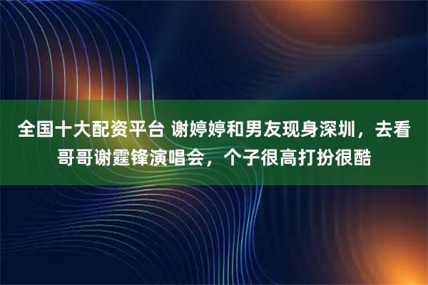 全国十大配资平台 谢婷婷和男友现身深圳，去看哥哥谢霆锋演唱会，个子很高打扮很酷