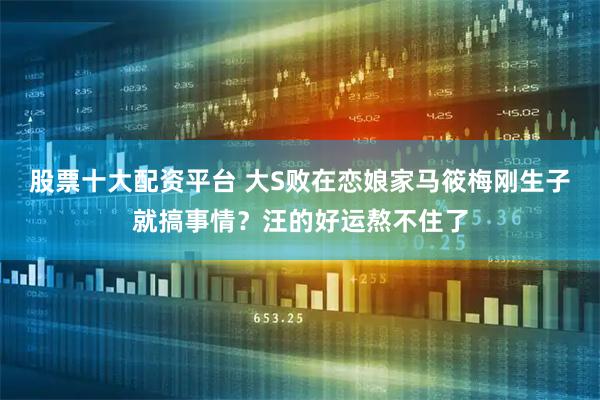 股票十大配资平台 大S败在恋娘家马筱梅刚生子就搞事情？汪的好运熬不住了