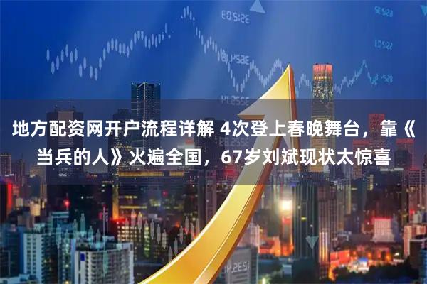 地方配资网开户流程详解 4次登上春晚舞台，靠《当兵的人》火遍全国，67岁刘斌现状太惊喜