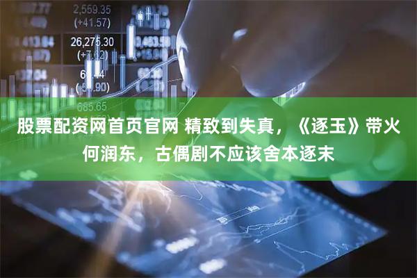 股票配资网首页官网 精致到失真，《逐玉》带火何润东，古偶剧不应该舍本逐末