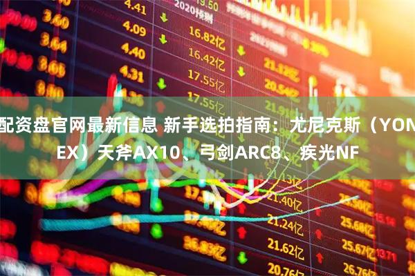 配资盘官网最新信息 新手选拍指南：尤尼克斯（YONEX）天斧AX10、弓剑ARC8、疾光NF